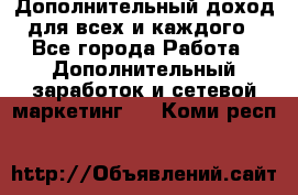 Дополнительный доход для всех и каждого - Все города Работа » Дополнительный заработок и сетевой маркетинг   . Коми респ.